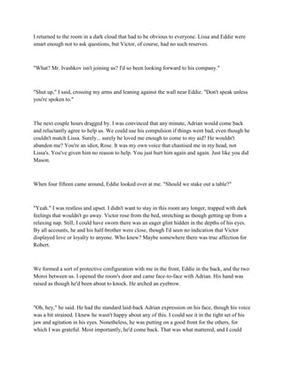 I returned to the room in a dark cloud that had to be obvious to everyone. Lissa and Eddie were
smart enough not to ask questions, but Victor, of course, had no such reserves.



"What? Mr. Ivashkov isn't joining us? I'd so been looking forward to his company."



"Shut up," I said, crossing my arms and leaning against the wall near Eddie. "Don't speak unless
you're spoken to."



The next couple hours dragged by. I was convinced that any minute, Adrian would come back
and reluctantly agree to help us. We could use his compulsion if things went bad, even though he
couldn't match Lissa. Surely... surely he loved me enough to come to my aid? He wouldn't
abandon me? You're an idiot, Rose. It was my own voice that chastised me in my head, not
Lissa's. You've given him no reason to help. You just hurt him again and again. Just like you did
Mason.



When four fifteen came around, Eddie looked over at me. "Should we stake out a table?"



"Yeah." I was restless and upset. I didn't want to stay in this room any longer, trapped with dark
feelings that wouldn't go away. Victor rose from the bed, stretching as though getting up from a
relaxing nap. Still, I could have sworn there was an eager glint hidden in the depths of his eyes.
By all accounts, he and his half-brother were close, though I'd seen no indication that Victor
displayed love or loyalty to anyone. Who knew? Maybe somewhere there was true affection for
Robert.



We formed a sort of protective configuration with me in the front, Eddie in the back, and the two
Moroi between us. I opened the room's door and came face-to-face with Adrian. His hand was
raised as though he'd been about to knock. He arched an eyebrow.



"Oh, hey," he said. He had the standard laid-back Adrian expression on his face, though his voice
was a bit strained. I knew he wasn't happy about any of this. I could see it in the tight set of his
jaw and agitation in his eyes. Nonetheless, he was putting on a good front for the others, for
which I was grateful. Most importantly, he'd come back. That was what mattered, and I could
 