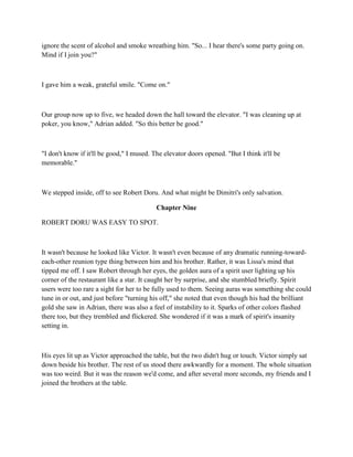 ignore the scent of alcohol and smoke wreathing him. "So... I hear there's some party going on.
Mind if I join you?"



I gave him a weak, grateful smile. "Come on."



Our group now up to five, we headed down the hall toward the elevator. "I was cleaning up at
poker, you know," Adrian added. "So this better be good."



"I don't know if it'll be good," I mused. The elevator doors opened. "But I think it'll be
memorable."



We stepped inside, off to see Robert Doru. And what might be Dimitri's only salvation.

                                           Chapter Nine

ROBERT DORU WAS EASY TO SPOT.



It wasn't because he looked like Victor. It wasn't even because of any dramatic running-toward-
each-other reunion type thing between him and his brother. Rather, it was Lissa's mind that
tipped me off. I saw Robert through her eyes, the golden aura of a spirit user lighting up his
corner of the restaurant like a star. It caught her by surprise, and she stumbled briefly. Spirit
users were too rare a sight for her to be fully used to them. Seeing auras was something she could
tune in or out, and just before "turning his off," she noted that even though his had the brilliant
gold she saw in Adrian, there was also a feel of instability to it. Sparks of other colors flashed
there too, but they trembled and flickered. She wondered if it was a mark of spirit's insanity
setting in.



His eyes lit up as Victor approached the table, but the two didn't hug or touch. Victor simply sat
down beside his brother. The rest of us stood there awkwardly for a moment. The whole situation
was too weird. But it was the reason we'd come, and after several more seconds, my friends and I
joined the brothers at the table.
 