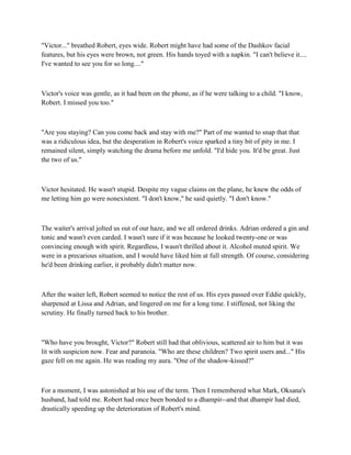 "Victor..." breathed Robert, eyes wide. Robert might have had some of the Dashkov facial
features, but his eyes were brown, not green. His hands toyed with a napkin. "I can't believe it....
I've wanted to see you for so long...."



Victor's voice was gentle, as it had been on the phone, as if he were talking to a child. "I know,
Robert. I missed you too."



"Are you staying? Can you come back and stay with me?" Part of me wanted to snap that that
was a ridiculous idea, but the desperation in Robert's voice sparked a tiny bit of pity in me. I
remained silent, simply watching the drama before me unfold. "I'd hide you. It'd be great. Just
the two of us."



Victor hesitated. He wasn't stupid. Despite my vague claims on the plane, he knew the odds of
me letting him go were nonexistent. "I don't know," he said quietly. "I don't know."



The waiter's arrival jolted us out of our haze, and we all ordered drinks. Adrian ordered a gin and
tonic and wasn't even carded. I wasn't sure if it was because he looked twenty-one or was
convincing enough with spirit. Regardless, I wasn't thrilled about it. Alcohol muted spirit. We
were in a precarious situation, and I would have liked him at full strength. Of course, considering
he'd been drinking earlier, it probably didn't matter now.



After the waiter left, Robert seemed to notice the rest of us. His eyes passed over Eddie quickly,
sharpened at Lissa and Adrian, and lingered on me for a long time. I stiffened, not liking the
scrutiny. He finally turned back to his brother.



"Who have you brought, Victor?" Robert still had that oblivious, scattered air to him but it was
lit with suspicion now. Fear and paranoia. "Who are these children? Two spirit users and..." His
gaze fell on me again. He was reading my aura. "One of the shadow-kissed?"



For a moment, I was astonished at his use of the term. Then I remembered what Mark, Oksana's
husband, had told me. Robert had once been bonded to a dhampir--and that dhampir had died,
drastically speeding up the deterioration of Robert's mind.
 