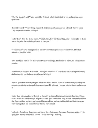 "They're friends," said Victor smoothly. "Friends who'd like to talk to you and ask you some
questions."



Robert frowned. "You're lying. I can tell. And they don't consider you a friend. They're tense.
They keep their distance from you."



Victor didn't deny the friend claim. "Nonetheless, they need your help, and I promised it to them.
It was the price for me being allowed to visit you."



"You shouldn't have made promises for me." Robert's napkin was now in shreds. I kind of
wanted to give him mine.



"But didn't you want to see me?" asked Victor winningly. His tone was warm, his smile almost
genuine.



Robert looked troubled. Confused. I was again reminded of a child and was starting to have my
doubts that this guy had ever transformed a Strigoi.



He was spared an answer yet again when our drinks arrived. None of us had even picked up our
menus, much to the waiter's obvious annoyance. He left, and I opened mine without really seeing
it.



Victor then introduced us to Robert, as formally as he might at any diplomatic function. Prison
hadn't dulled his sense of royal etiquette. Victor gave first names only. Robert turned back to me,
that frown still on his face, and glanced between Lissa and me. Adrian had said that whenever
we were together, our auras showed that we were linked.



"A bond... I've almost forgotten what it was like... but Alden. I've never forgotten Alden..." His
eyes grew dreamy and almost vacant. He was reliving a memory.
 