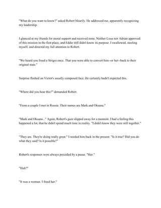 "What do you want to know?" asked Robert blearily. He addressed me, apparently recognizing
my leadership.



I glanced at my friends for moral support and received none. Neither Lissa nor Adrian approved
of this mission in the first place, and Eddie still didn't know its purpose. I swallowed, steeling
myself, and directed my full attention to Robert.



"We heard you freed a Strigoi once. That you were able to convert him--or her--back to their
original state."



Surprise flashed on Victor's usually composed face. He certainly hadn't expected this.



"Where did you hear this?" demanded Robert.



"From a couple I met in Russia. Their names are Mark and Oksana."



"Mark and Oksana..." Again, Robert's gaze slipped away for a moment. I had a feeling this
happened a lot, that he didn't spend much time in reality. "I didn't know they were still together."



"They are. They're doing really great." I needed him back in the present. "Is it true? Did you do
what they said? Is it possible?"



Robert's responses were always preceded by a pause. "Her."



"Huh?"



"It was a woman. I freed her."
 