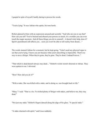 I gasped in spite of myself, hardly daring to process his words.



"You're lying." It was Adrian who spoke, his tone harsh.



Robert glanced at him with an expression amused and scornful. "And who are you to say that?
How can you tell? You've bruised and abused your powers so much, it's a wonder you can even
touch the magic anymore. And all these things you do to yourself... it doesn't truly help, does it?
Spirit's punishment still affects you... soon you won't be able to tell reality from dream...."



The words stunned Adrian for a moment, but he kept going. "I don't need any physical signs to
see that you're lying. I know you are because what you're describing is impossible. There's no
way to save a Strigoi. When they're gone, they're gone. They're dead. Undead.Forever ."



"That which is dead doesn't always stay dead...." Robert's words weren't directed at Adrian. They
were spoken to me. I shivered.



"How? How did you do it?"



"With a stake. She was killed with a stake, and in doing so, was brought back to life."



"Okay," I said. "That is a lie. I've killed plenty of Strigoi with stakes, and believe me, they stay
dead."



"Not just any stake." Robert's fingers danced along the edge of his glass. "A special stake."



"A stake charmed with spirit," said Lissa suddenly.
 