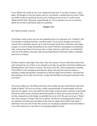 It was Alberta who called me, her voice ringing loud and clear. It was like a trumpet, a call to
battle. All thoughts of Abe and Adrian--and yes, even Dimitri--vanished from my mind. I think
my mother wished me good luck, but the exact wording was lost on me as I strode toward
Alberta and the field. Adrenaline surged through me. All my attention was now on what lay
ahead: the test that would finally make me a guardian.

                                          Chapter Two

MY TRIALS WERE A BLUR.



You'd think, seeing as they were the most important part of my education at St. Vladimir's, that
I'd remember everything in perfect, crystalline detail. Yet my earlier thoughts were kind of
realized. How could these measure up to what I'd already faced? How could these mock fights
compare to a mob of Strigoi descending on our school? I'd had to stand against overwhelming
odds, not knowing if those I loved were alive or dead. And how could I fear a so-called battle
with one of the school's instructors after having fought Dimitri? He'd been lethal as a dhampir
and worse as a Strigoi.



Not that I meant to make light of the trials. They were serious. Novices failed them all the time,
and I refused to be one of them. I was attacked on all sides, by guardians who'd been fighting and
defending Moroi since before I was born. The arena wasn't flat, which complicated everything.
They'd filled it with contraptions and obstacles, beams and steps that tested my balance--
including a bridge that painfully reminded me of that last night I'd seen Dimitri. I'd pushed him
after plunging a silver stake into his heart--a stake that had fallen out during his plummet to the
river below.



The arena's bridge was a bit different from the solid wooden one upon which Dimitri and I had
fought in Siberia. This one was rickety, a badly constructed path of wooden planks with only
rope rails for support. Every step made the entire bridge swing and shake, and holes in the boards
showed me where former classmates had (unfortunately for them) discovered weak spots. The
test they assigned me on the bridge was probably the worst of all. My goal was to get a "Moroi"
away from a group of "Strigoi" that were in pursuit. My Moroi was being played by Daniel, a
new guardian who had come with others to the school to replace those killed in the attack. I
didn't know him very well, but for this exercise, he was playing completely docile and helpless--
even a little afraid, just as any Moroi I was guarding might have been.
 
