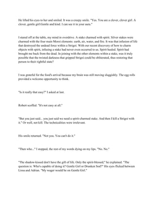 He lifted his eyes to her and smiled. It was a creepy smile. "Yes. You are a clever, clever girl. A
clever, gentle girl.Gentle and kind. I can see it in your aura."



I stared off at the table, my mind in overdrive. A stake charmed with spirit. Silver stakes were
charmed with the four main Moroi elements: earth, air, water, and fire. It was that infusion of life
that destroyed the undead force within a Strigoi. With our recent discovery of how to charm
objects with spirit, infusing a stake had never even occurred to us. Spirit healed. Spirit had
brought me back from the dead. In joining with the other elements within a stake, was it truly
possible that the twisted darkness that gripped Strigoi could be obliterated, thus restoring that
person to their rightful state?



I was grateful for the food's arrival because my brain was still moving sluggishly. The egg rolls
provided a welcome opportunity to think.



"Is it really that easy?" I asked at last.



Robert scoffed. "It's not easy at all."



"But you just said... you just said we need a spirit-charmed stake. And then I kill a Strigoi with
it." Or well, not kill. The technicalities were irrelevant.



His smile returned. "Not you. You can't do it."



"Then who..." I stopped, the rest of my words dying on my lips. "No. No."



"The shadow-kissed don't have the gift of life. Only the spirit-blessed," he explained. "The
question is: Who's capable of doing it? Gentle Girl or Drunken Sod?" His eyes flicked between
Lissa and Adrian. "My wager would be on Gentle Girl."
 