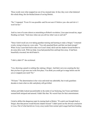 Those words were what snapped me out of my stunned state. In fact, they were what shattered
this whole thing, this far-fetched dream of saving Dimitri.



"No," I repeated. "Even if it was possible--and I'm not sure if I believe you--she can't do it. I
won't let her."



And in a turn of events almost as astonishing as Robert's revelation, Lissa spun toward me, anger
flooding our bond. "And since when can you tell me what I can or can't do?"



"Since I don't recall you ever taking guardian training and learning to stake a Strigoi," I returned
evenly, trying to keep my voice calm. "You only punched Reed, and that was hard enough."
When Avery Lazar had tried to take over Lissa's mind, she'd sent her shadow-kissed brother to
do some dirty work. With my help, Lissa had punched him and kept him away. It had been
beautifully executed, but she'd hated it.



"I did it, didn't I?" she exclaimed.



"Liss, throwing a punch is nothing like staking a Strigoi. And that's not even counting the fact
that you have to get near one in the first place. You think you could get in range before one bit
you or snapped your neck? No."



"I'll learn." The determination in her voice and mind was admirable, but it took guardians
decades to learn what we did--and plenty still got killed.



Adrian and Eddie looked uncomfortable in the midst of our bickering, but Victor and Robert
seemed both intrigued and amused. I didn't like that. We weren't here for their entertainment.



I tried to deflect the dangerous topic by turning back to Robert. "If a spirit user brought back a
Strigoi, then that person would become shadow-kissed." I didn't point out the obvious conclusion
to Lissa. Part of what had driven Avery crazy (aside from normal spirit usage) had been bonding
 
