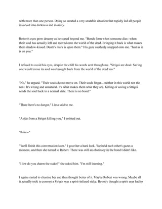 with more than one person. Doing so created a very unstable situation that rapidly led all people
involved into darkness and insanity.



Robert's eyes grew dreamy as he stared beyond me. "Bonds form when someone dies--when
their soul has actually left and moved onto the world of the dead. Bringing it back is what makes
them shadow-kissed. Death's mark is upon them." His gaze suddenly snapped onto me. "Just as it
is on you."



I refused to avoid his eyes, despite the chill his words sent through me. "Strigoi are dead. Saving
one would mean its soul was brought back from the world of the dead too."



"No," he argued. "Their souls do not move on. Their souls linger... neither in this world nor the
next. It's wrong and unnatural. It's what makes them what they are. Killing or saving a Strigoi
sends the soul back to a normal state. There is no bond."



"Then there's no danger," Lissa said to me.



"Aside from a Strigoi killing you," I pointed out.



"Rose--"



"We'll finish this conversation later." I gave her a hard look. We held each other's gazes a
moment, and then she turned to Robert. There was still an obstinacy in the bond I didn't like.



"How do you charm the stake?" she asked him. "I'm still learning."



I again started to chastise her and then thought better of it. Maybe Robert was wrong. Maybe all
it actually took to convert a Strigoi was a spirit-infused stake. He only thought a spirit user had to
 