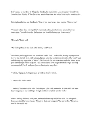 do it because he had done it. Allegedly. Besides, I'd much rather Lissa preoccupy herself with
charming than fighting. If the charm part sounded too hard, she might have to give up altogether.



Robert glanced at me and then Eddie. "One of you must have a stake on you. I'll show you."



"You can't take a stake out in public," exclaimed Adrian, in what was a remarkably wise
observation. "It might be weird for humans, but it's still obvious that it's a weapon."



"He's right," Eddie said.



"We could go back to the room after dinner," said Victor.



He had that perfectly pleasant and bland look on his face. I studied him, hoping my expression
showed my distrust. Even with her zeal, I could sense the hesitation in Lissa too. She wasn't keen
on following any suggestion of Victor's. We'd seen in the past how desperately far Victor would
go in attempting to fulfill his plans. He'd convinced his own daughter to turn Strigoi and help
him escape jail. For all we knew, he was planning the same for--



"That's it," I gasped, feeling my eyes go wide as I stared at him.



"That's what?" Victor asked.



"That's why you had Natalie turn. You thought... you knew about this. What Robert had done.
You were going to use her Strigoi strength and then have him turn her back."



Victor's already pale face went paler, and he seemed to age before our eyes. His smug look
disappeared, and he looked away. "Natalie is dead and long gone," he said stiffly. "There's no
point in discussing her."
 