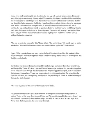Some of us made an attempt to eat after that, but my egg roll seemed tasteless now. Lissa and I
were thinking the same thing. Among all of Victor's sins, I'd always considered him convincing
his own daughter to turn Strigoi to be the most awful. It was what had really sealed the deal for
me about him being a monster. Suddenly, I was forced to reevaluate things--forced to reevaluate
him. If he'd known he could bring her back, it made what he had done terrible--but not as
terrible. He was still evil in my mind, no question. But if he had believed he could bring Natalie
back, then that meant he believed in Robert's power. There was still no way I was letting Lissa
near a Strigoi, but this incredible tale had become slightly more credible. I couldn't let it go
without further investigation.



"We can go up to the room after this," I said at last. "But not for long." My words were to Victor
and Robert. Robert seemed to have faded into his own world again, but Victor nodded.



I gave Eddie a quick glance and got a curt nod of a different sort from him. He understood the
risk in taking the brothers to a private place. Eddie was telling me he would be extravigilant--not
that he wasn't already.



By the time we finished dinner, Eddie and I were both rigid and tense. He walked near Robert,
and I stayed by Victor. We kept Lissa and Adrian between the brothers. Yet, even keeping close,
it was hard as we cut through the crowded casino. People stopped in our path, walked around us,
through us... it was chaos. Twice, our group got split by oblivious tourists. We weren't too far
from the elevators, but I was getting uneasy about the possibility of Victor or Robert running off
through the mob of people



"We need to get out of this crowd," I shouted over to Eddie.



He gave me another of his quick nods and took an abrupt left that caught me by surprise. I
steered Victor in that same direction, and Lissa and Adrian sidestepped to keep up with us. I was
puzzled until I saw that we were approaching a hall with an EMERGENCY EXIT sign on it.
Away from the busy casino, the noise level dimmed.
 