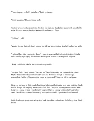 "Figure there are probably stairs here," Eddie explained.



"Crafty guardian." I flashed him a smile.



Another turn showed us a janitorial closet on our right and ahead of us: a door with a symbol for
stairs. The door appeared to lead both outside and to upper floors.



"Brilliant," I said.



"You're, like, on the tenth floor," pointed out Adrian. It was the first time he'd spoken in a while.



"Nothing like a little exercise to--damn." I came to an abrupt halt in front of the door. It had a
small warning sign saying that an alarm would go off if the door was opened. "Figures."



"Sorry," said Eddie, like he was personally responsible.



"Not your fault," I said, turning. "Back we go." We'd have to take our chances in the crowd.
Maybe the roundabout detour had tired Victor and Robert out enough to make escape
unappealing. Neither of them was that young anymore, and Victor was still in bad shape.



Lissa was too tense to think much about being led around, but Adrian gave me a look that clearly
said he thought this traipsing was a waste of his time. Of course, he thought this whole Robert
thing was a waste of time. I was honestly surprised he was coming with us at all back to the
room. I would have expected him to stay in the casino with his cigarettes and another drink.



Eddie, leading our group, took a few steps back toward the casino down the hallway. And then it
hit me.
 