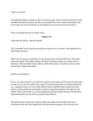 "Stop!" I screamed.



He responded instantly, coming to a halt in the narrow space. A bit of confusion followed. Victor
stumbled into Eddie in surprise, and then Lissa stumbled into Victor. Instinct made Eddie reach
for his stake, but mine was already out. I'd grabbed it as soon as the nausea had swept me.



There were Strigoi between us and the casino.

                                           Chapter Ten

AND ONE OF THEM... ONE OF THEM...



"No," I breathed, even as I sprang toward the one closest to me--a woman. There appeared to be
three Strigoi around us.



Eddie was in motion too, and both of us were trying to shove the Moroi behind us. They didn't
need much urging. At the sight of Strigoi, the Moroi had begun to back up--creating sort of a
bottleneck. Between Eddie's instant reflexes and the Moroi panic, I was pretty sure no one had
noticed what I already had spotted.



Dimitri was among them.



No, no, no, I said, this time to myself. He'd warned me. Over and over, he'd said in his letters that
as soon as I was out of the safety of the wards, he would be coming for me. I'd believed him and
yet... seeing the reality of it was a totally different thing. It had been three months, but in that
instant, a million memories ran through my mind in crystal clear sharpness. My captivity with
Dimitri. The way his mouth--so, so warm, despite his cold skin--had kissed mine. The feel of his
fangs pressing into my neck and the sweet bliss that followed...



He looked exactly the same too, with that chalky white pallor and red-ringed eyes that so
conflicted with the soft, chin-length brown hair and otherwise gorgeous lines of his face. He
 