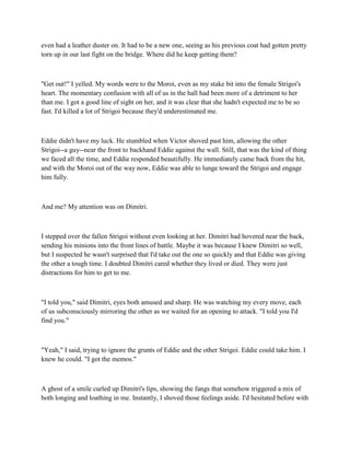 even had a leather duster on. It had to be a new one, seeing as his previous coat had gotten pretty
torn up in our last fight on the bridge. Where did he keep getting them?



"Get out!" I yelled. My words were to the Moroi, even as my stake bit into the female Strigoi's
heart. The momentary confusion with all of us in the hall had been more of a detriment to her
than me. I got a good line of sight on her, and it was clear that she hadn't expected me to be so
fast. I'd killed a lot of Strigoi because they'd underestimated me.



Eddie didn't have my luck. He stumbled when Victor shoved past him, allowing the other
Strigoi--a guy--near the front to backhand Eddie against the wall. Still, that was the kind of thing
we faced all the time, and Eddie responded beautifully. He immediately came back from the hit,
and with the Moroi out of the way now, Eddie was able to lunge toward the Strigoi and engage
him fully.



And me? My attention was on Dimitri.



I stepped over the fallen Strigoi without even looking at her. Dimitri had hovered near the back,
sending his minions into the front lines of battle. Maybe it was because I knew Dimitri so well,
but I suspected he wasn't surprised that I'd take out the one so quickly and that Eddie was giving
the other a tough time. I doubted Dimitri cared whether they lived or died. They were just
distractions for him to get to me.



"I told you," said Dimitri, eyes both amused and sharp. He was watching my every move, each
of us subconsciously mirroring the other as we waited for an opening to attack. "I told you I'd
find you."



"Yeah," I said, trying to ignore the grunts of Eddie and the other Strigoi. Eddie could take him. I
knew he could. "I got the memos."



A ghost of a smile curled up Dimitri's lips, showing the fangs that somehow triggered a mix of
both longing and loathing in me. Instantly, I shoved those feelings aside. I'd hesitated before with
 