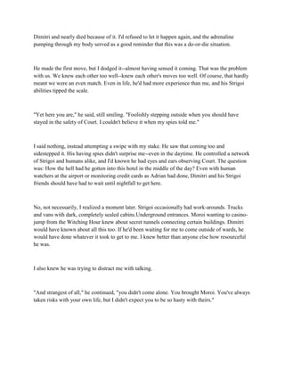 Dimitri and nearly died because of it. I'd refused to let it happen again, and the adrenaline
pumping through my body served as a good reminder that this was a do-or-die situation.



He made the first move, but I dodged it--almost having sensed it coming. That was the problem
with us. We knew each other too well--knew each other's moves too well. Of course, that hardly
meant we were an even match. Even in life, he'd had more experience than me, and his Strigoi
abilities tipped the scale.



"Yet here you are," he said, still smiling. "Foolishly stepping outside when you should have
stayed in the safety of Court. I couldn't believe it when my spies told me."



I said nothing, instead attempting a swipe with my stake. He saw that coming too and
sidestepped it. His having spies didn't surprise me--even in the daytime. He controlled a network
of Strigoi and humans alike, and I'd known he had eyes and ears observing Court. The question
was: How the hell had he gotten into this hotel in the middle of the day? Even with human
watchers at the airport or monitoring credit cards as Adrian had done, Dimitri and his Strigoi
friends should have had to wait until nightfall to get here.



No, not necessarily, I realized a moment later. Strigoi occasionally had work-arounds. Trucks
and vans with dark, completely sealed cabins.Underground entrances. Moroi wanting to casino-
jump from the Witching Hour knew about secret tunnels connecting certain buildings. Dimitri
would have known about all this too. If he'd been waiting for me to come outside of wards, he
would have done whatever it took to get to me. I knew better than anyone else how resourceful
he was.



I also knew he was trying to distract me with talking.



"And strangest of all," he continued, "you didn't come alone. You brought Moroi. You've always
taken risks with your own life, but I didn't expect you to be so hasty with theirs."
 