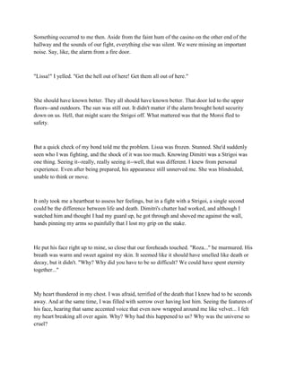 Something occurred to me then. Aside from the faint hum of the casino on the other end of the
hallway and the sounds of our fight, everything else was silent. We were missing an important
noise. Say, like, the alarm from a fire door.



"Lissa!" I yelled. "Get the hell out of here! Get them all out of here."



She should have known better. They all should have known better. That door led to the upper
floors--and outdoors. The sun was still out. It didn't matter if the alarm brought hotel security
down on us. Hell, that might scare the Strigoi off. What mattered was that the Moroi fled to
safety.



But a quick check of my bond told me the problem. Lissa was frozen. Stunned. She'd suddenly
seen who I was fighting, and the shock of it was too much. Knowing Dimitri was a Strigoi was
one thing. Seeing it--really, really seeing it--well, that was different. I knew from personal
experience. Even after being prepared, his appearance still unnerved me. She was blindsided,
unable to think or move.



It only took me a heartbeat to assess her feelings, but in a fight with a Strigoi, a single second
could be the difference between life and death. Dimitri's chatter had worked, and although I
watched him and thought I had my guard up, he got through and shoved me against the wall,
hands pinning my arms so painfully that I lost my grip on the stake.



He put his face right up to mine, so close that our foreheads touched. "Roza..." he murmured. His
breath was warm and sweet against my skin. It seemed like it should have smelled like death or
decay, but it didn't. "Why? Why did you have to be so difficult? We could have spent eternity
together..."



My heart thundered in my chest. I was afraid, terrified of the death that I knew had to be seconds
away. And at the same time, I was filled with sorrow over having lost him. Seeing the features of
his face, hearing that same accented voice that even now wrapped around me like velvet... I felt
my heart breaking all over again. Why? Why had this happened to us? Why was the universe so
cruel?
 