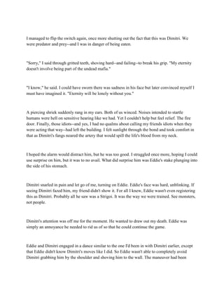 I managed to flip the switch again, once more shutting out the fact that this was Dimitri. We
were predator and prey--and I was in danger of being eaten.



"Sorry," I said through gritted teeth, shoving hard--and failing--to break his grip. "My eternity
doesn't involve being part of the undead mafia."



"I know," he said. I could have sworn there was sadness in his face but later convinced myself I
must have imagined it. "Eternity will be lonely without you."



A piercing shriek suddenly rang in my ears. Both of us winced. Noises intended to startle
humans were hell on sensitive hearing like we had. Yet I couldn't help but feel relief. The fire
door. Finally, those idiots--and yes, I had no qualms about calling my friends idiots when they
were acting that way--had left the building. I felt sunlight through the bond and took comfort in
that as Dimitri's fangs neared the artery that would spill the life's blood from my neck.



I hoped the alarm would distract him, but he was too good. I struggled once more, hoping I could
use surprise on him, but it was to no avail. What did surprise him was Eddie's stake plunging into
the side of his stomach.



Dimitri snarled in pain and let go of me, turning on Eddie. Eddie's face was hard, unblinking. If
seeing Dimitri fazed him, my friend didn't show it. For all I knew, Eddie wasn't even registering
this as Dimitri. Probably all he saw was a Strigoi. It was the way we were trained. See monsters,
not people.



Dimitri's attention was off me for the moment. He wanted to draw out my death. Eddie was
simply an annoyance he needed to rid us of so that he could continue the game.



Eddie and Dimitri engaged in a dance similar to the one I'd been in with Dimitri earlier, except
that Eddie didn't know Dimitri's moves like I did. So Eddie wasn't able to completely avoid
Dimitri grabbing him by the shoulder and shoving him to the wall. The maneuver had been
 