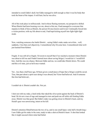 intended to crush Eddie's skull, but Eddie managed to shift enough so that it was his body that
took the brunt of the impact. It still hurt, but he was alive.



All of this took place in milliseconds. And in those fleeting moments, my perspective shifted.
When Dimitri had been looming over me, about to bite me, I had managed to overcome that
impulse to think of him as Dimitri, the person I'd once known and loved. Continually forced into
a victim position, with my life about to end, I had kept kicking myself into fight-fight-fight
mode.



Now, watching someone else battle Dimitri... seeing Eddie's stake snake out at him... well,
suddenly, I lost that cool objectivity. I remembered why I'd come here. I remembered what we'd
just learned from Robert.



Fragile. It was still all so fragile. I'd sworn to myself that if we reached a moment where Dimitri
was about to kill me and I hadn't learned more about saving Strigoi, I would do it. I would kill
him. And this was my chance. Between Eddie and me, we could take Dimitri down. We could
end this evil state, just as he'd once wanted.



Yet... less than a half hour ago, I'd been given a small piece of hope that a Strigoi could be saved.
True, that part about a spirit user doing it was absurd, but Victor had believed. And if someone
like him had believed...



I couldn't do it. Dimitri couldn't die. Not yet.



I shot out with my stake, a hard strike that raked the silver point against the back of Dimitri's
head. He let out a roar of rage and managed to turn and push me off while still fending Eddie
away. Dimitri was that good. But Eddie's stake was getting closer to Dimitri's heart, and my
friend's gaze was unwavering, intent on his kill.



Dimitri's attention flitted between the two of us, and in one small lapse--only half a breath long--
I saw Eddie get his stake in the zone, ready to take a shot at Dimitri's heart. A shot that looked
like it might succeed where mine had failed.
 