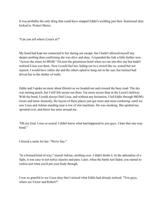 It was probably the only thing that could have stopped Eddie's scolding just then. Instinctual duty
kicked in. Protect Moroi.



"Can you tell where Lissa's at?"



My bond had kept me connected to her during our escape, but I hadn't allowed myself any
deeper probing than confirming she was alive and okay. I expanded the link a little further now.
"Across the street.At MGM." I'd seen the ginormous hotel when we ran into this one but hadn't
realized Lissa was there. Now I could feel her, hiding out in a crowd like us, scared but not
injured. I would have rather she and the others opted to hang out in the sun, but instinct had
driven her to the shelter of walls.



Eddie and I spoke no more about Dimitri as we headed out and crossed the busy road. The sky
was turning peach, but I still felt secure out there. Far more secure than in the Luxor's hallway.
With the bond, I could always find Lissa, and without any hesitation, I led Eddie through MGM's
twists and turns--honestly, the layout of these places just got more and more confusing--until we
saw Lissa and Adrian standing near a row of slot machines. He was smoking. She spotted me,
sprinted over, and threw her arms around me.



"Oh my God. I was so scared. I didn't know what had happened to you guys. I hate that one-way
bond."



I forced a smile for her. "We're fine."



"In a bruised kind of way," mused Adrian, strolling over. I didn't doubt it. In the adrenaline of a
fight, it was easy to not notice injuries and pain. Later, when the battle lust faded, you started to
realize just what you'd put your body through.



I was so grateful to see Lissa okay that I missed what Eddie had already noticed. "You guys,
where are Victor and Robert?"
 