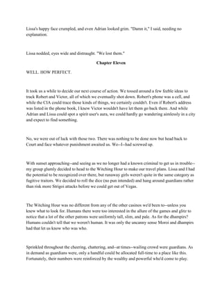 Lissa's happy face crumpled, and even Adrian looked grim. "Damn it," I said, needing no
explanation.



Lissa nodded, eyes wide and distraught. "We lost them."

                                        Chapter Eleven

WELL. HOW PERFECT.



It took us a while to decide our next course of action. We tossed around a few feeble ideas to
track Robert and Victor, all of which we eventually shot down. Robert's phone was a cell, and
while the CIA could trace those kinds of things, we certainly couldn't. Even if Robert's address
was listed in the phone book, I knew Victor wouldn't have let them go back there. And while
Adrian and Lissa could spot a spirit user's aura, we could hardly go wandering aimlessly in a city
and expect to find something.



No, we were out of luck with those two. There was nothing to be done now but head back to
Court and face whatever punishment awaited us. We--I--had screwed up.



With sunset approaching--and seeing as we no longer had a known criminal to get us in trouble--
my group glumly decided to head to the Witching Hour to make our travel plans. Lissa and I had
the potential to be recognized over there, but runaway girls weren't quite in the same category as
fugitive traitors. We decided to roll the dice (no pun intended) and hang around guardians rather
than risk more Strigoi attacks before we could get out of Vegas.



The Witching Hour was no different from any of the other casinos we'd been to--unless you
knew what to look for. Humans there were too interested in the allure of the games and glitz to
notice that a lot of the other patrons were uniformly tall, slim, and pale. As for the dhampirs?
Humans couldn't tell that we weren't human. It was only the uncanny sense Moroi and dhampirs
had that let us know who was who.



Sprinkled throughout the cheering, chattering, and--at times--wailing crowd were guardians. As
in demand as guardians were, only a handful could be allocated full-time to a place like this.
Fortunately, their numbers were reinforced by the wealthy and powerful who'd come to play.
 