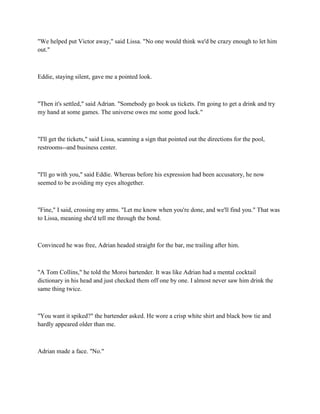 "We helped put Victor away," said Lissa. "No one would think we'd be crazy enough to let him
out."



Eddie, staying silent, gave me a pointed look.



"Then it's settled," said Adrian. "Somebody go book us tickets. I'm going to get a drink and try
my hand at some games. The universe owes me some good luck."



"I'll get the tickets," said Lissa, scanning a sign that pointed out the directions for the pool,
restrooms--and business center.



"I'll go with you," said Eddie. Whereas before his expression had been accusatory, he now
seemed to be avoiding my eyes altogether.



"Fine," I said, crossing my arms. "Let me know when you're done, and we'll find you." That was
to Lissa, meaning she'd tell me through the bond.



Convinced he was free, Adrian headed straight for the bar, me trailing after him.



"A Tom Collins," he told the Moroi bartender. It was like Adrian had a mental cocktail
dictionary in his head and just checked them off one by one. I almost never saw him drink the
same thing twice.



"You want it spiked?" the bartender asked. He wore a crisp white shirt and black bow tie and
hardly appeared older than me.



Adrian made a face. "No."
 