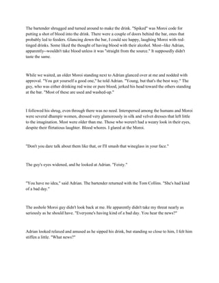 The bartender shrugged and turned around to make the drink. "Spiked" was Moroi code for
putting a shot of blood into the drink. There were a couple of doors behind the bar, ones that
probably led to feeders. Glancing down the bar, I could see happy, laughing Moroi with red-
tinged drinks. Some liked the thought of having blood with their alcohol. Most--like Adrian,
apparently--wouldn't take blood unless it was "straight from the source." It supposedly didn't
taste the same.



While we waited, an older Moroi standing next to Adrian glanced over at me and nodded with
approval. "You got yourself a good one," he told Adrian. "Young, but that's the best way." The
guy, who was either drinking red wine or pure blood, jerked his head toward the others standing
at the bar. "Most of these are used and washed-up."



I followed his shrug, even through there was no need. Interspersed among the humans and Moroi
were several dhampir women, dressed very glamorously in silk and velvet dresses that left little
to the imagination. Most were older than me. Those who weren't had a weary look in their eyes,
despite their flirtatious laughter. Blood whores. I glared at the Moroi.



"Don't you dare talk about them like that, or I'll smash that wineglass in your face."



The guy's eyes widened, and he looked at Adrian. "Feisty."



"You have no idea," said Adrian. The bartender returned with the Tom Collins. "She's had kind
of a bad day."



The asshole Moroi guy didn't look back at me. He apparently didn't take my threat nearly as
seriously as he should have. "Everyone's having kind of a bad day. You hear the news?"



Adrian looked relaxed and amused as he sipped his drink, but standing so close to him, I felt him
stiffen a little. "What news?"
 