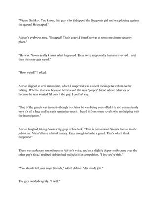 "Victor Dashkov. You know, that guy who kidnapped the Dragomir girl and was plotting against
the queen? He escaped."



Adrian's eyebrows rose. "Escaped? That's crazy. I heard he was at some maximum-security
place."



"He was. No one really knows what happened. There were supposedly humans involved... and
then the story gets weird."



"How weird?" I asked.



Adrian slipped an arm around me, which I suspected was a silent message to let him do the
talking. Whether that was because he believed that was "proper" blood whore behavior or
because he was worried I'd punch the guy, I couldn't say.



"One of the guards was in on it--though he claims he was being controlled. He also conveniently
says it's all a haze and he can't remember much. I heard it from some royals who are helping with
the investigation."



Adrian laughed, taking down a big gulp of his drink. "That is convenient. Sounds like an inside
job to me. Victor'd have a lot of money. Easy enough to bribe a guard. That's what I think
happened."



There was a pleasant smoothness to Adrian's voice, and as a slightly dopey smile came over the
other guy's face, I realized Adrian had pulled a little compulsion. "I bet you're right."



"You should tell your royal friends," added Adrian. "An inside job."



The guy nodded eagerly. "I will."
 