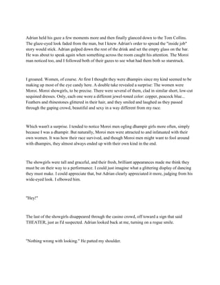Adrian held his gaze a few moments more and then finally glanced down to the Tom Collins.
The glaze-eyed look faded from the man, but I knew Adrian's order to spread the "inside job"
story would stick. Adrian gulped down the rest of the drink and set the empty glass on the bar.
He was about to speak again when something across the room caught his attention. The Moroi
man noticed too, and I followed both of their gazes to see what had them both so starstruck.



I groaned. Women, of course. At first I thought they were dhampirs since my kind seemed to be
making up most of the eye candy here. A double take revealed a surprise: The women were
Moroi. Moroi showgirls, to be precise. There were several of them, clad in similar short, low-cut
sequined dresses. Only, each one wore a different jewel-toned color: copper, peacock blue...
Feathers and rhinestones glittered in their hair, and they smiled and laughed as they passed
through the gaping crowd, beautiful and sexy in a way different from my race.



Which wasn't a surprise. I tended to notice Moroi men ogling dhampir girls more often, simply
because I was a dhampir. But naturally, Moroi men were attracted to and infatuated with their
own women. It was how their race survived, and though Moroi men might want to fool around
with dhampirs, they almost always ended up with their own kind in the end.



The showgirls were tall and graceful, and their fresh, brilliant appearances made me think they
must be on their way to a performance. I could just imagine what a glittering display of dancing
they must make. I could appreciate that, but Adrian clearly appreciated it more, judging from his
wide-eyed look. I elbowed him.



"Hey!"



The last of the showgirls disappeared through the casino crowd, off toward a sign that said
THEATER, just as I'd suspected. Adrian looked back at me, turning on a rogue smile.



"Nothing wrong with looking." He patted my shoulder.
 