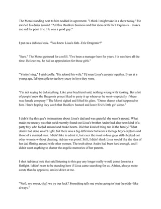 The Moroi standing next to him nodded in agreement. "I think I might take in a show today." He
swirled his drink around. "All this Dashkov business and that mess with the Dragomirs... makes
me sad for poor Eric. He was a good guy."



I put on a dubious look. "You knew Lissa's fath--Eric Dragomir?"



"Sure." The Moroi gestured for a refill. "I've been a manager here for years. He was here all the
time. Believe me, he had an appreciation for those girls."



"You're lying," I said coolly. "He adored his wife." I'd seen Lissa's parents together. Even at a
young age, I'd been able to see how crazy in love they were.



"I'm not saying he did anything. Like your boyfriend said, nothing wrong with looking. But a lot
of people knew the Dragomir prince liked to party it up wherever he went--especially if there
was female company." The Moroi sighed and lifted his glass. "Damn shame what happened to
him. Here's hoping they catch that Dashkov bastard and leave Eric's little girl alone."



I didn't like this guy's insinuations about Lissa's dad and was grateful she wasn't around. What
made me uneasy was that we'd recently found out Lissa's brother Andre had also been kind of a
party boy who fooled around and broke hearts. Did that kind of thing run in the family? What
Andre had done wasn't right, but there was a big difference between a teenage boy's exploits and
those of a married man. I didn't like to admit it, but even the most in-love guys still checked out
other women without cheating. Adrian was proof. Still, I didn't think Lissa would like the idea of
her dad flirting around with other women. The truth about Andre had been hard enough, and I
didn't want anything to shatter the angelic memories of her parents.



I shot Adrian a look that said listening to this guy any longer really would come down to a
fistfight. I didn't want to be standing here if Lissa came searching for us. Adrian, always more
astute than he appeared, smiled down at me.



"Well, my sweet, shall we try our luck? Something tells me you're going to beat the odds--like
always."
 