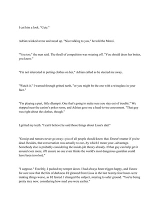 I cut him a look. "Cute."



Adrian winked at me and stood up. "Nice talking to you," he told the Moroi.



"You too," the man said. The thrall of compulsion was wearing off. "You should dress her better,
you know."



"I'm not interested in putting clothes on her," Adrian called as he steered me away.



"Watch it," I warned through gritted teeth, "or you might be the one with a wineglass in your
face."



"I'm playing a part, little dhampir. One that's going to make sure you stay out of trouble." We
stopped near the casino's poker room, and Adrian gave me a head-to-toe assessment. "That guy
was right about the clothes, though."



I gritted my teeth. "I can't believe he said those things about Lissa's dad."



"Gossip and rumors never go away--you of all people should know that. Doesn't matter if you're
dead. Besides, that conversation was actually to our--by which I mean your--advantage.
Somebody else is probably considering the inside-job theory already. If that guy can help get it
around even more, it'll ensure no one even thinks the world's most dangerous guardian could
have been involved."



"I suppose." Forcibly, I pushed my temper down. I had always been trigger-happy, and I knew
for sure now that the bits of darkness I'd gleaned from Lissa in the last twenty-four hours were
making things worse, as I'd feared. I changed the subject, steering to safer ground. "You're being
pretty nice now, considering how mad you were earlier."
 