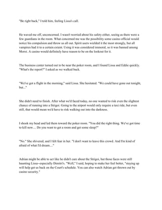 "Be right back," I told him, feeling Lissa's call.



He waved me off, unconcerned. I wasn't worried about his safety either, seeing as there were a
few guardians in the room. What concerned me was the possibility some casino official would
notice his compulsion and throw us all out. Spirit users wielded it the most strongly, but all
vampires had it to a certain extent. Using it was considered immoral, so it was banned among
Moroi. A casino would definitely have reason to be on the lookout for it.



The business center turned out to be near the poker room, and I found Lissa and Eddie quickly.
"What's the report?" I asked as we walked back.



"We've got a flight in the morning," said Lissa. She hesitated. "We could have gone out tonight,
but..."



She didn't need to finish. After what we'd faced today, no one wanted to risk even the slightest
chance of running into a Strigoi. Going to the airport would only require a taxi ride, but even
still, that would mean we'd have to risk walking out into the darkness.



I shook my head and led them toward the poker room. "You did the right thing. We've got time
to kill now.... Do you want to get a room and get some sleep?"



"No." She shivered, and I felt fear in her. "I don't want to leave this crowd. And I'm kind of
afraid of what I'd dream...."



Adrian might be able to act like he didn't care about the Strigoi, but those faces were still
haunting Lissa--especially Dimitri's. "Well," I said, hoping to make her feel better, "staying up
will help get us back on the Court's schedule. You can also watch Adrian get thrown out by
casino security."
 