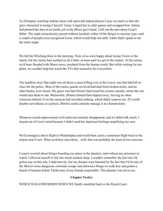 As I'd hoped, watching Adrian cheat with spirit did indeed distract Lissa--so much so that she
grew interested in trying it herself. Great. I urged her to safer games and recapped how Adrian
had planted the idea of an inside job in the Moroi guy's head. I left out the part about Lissa's
father. The night miraculously passed without incident--either of the Strigoi or security type--and
a couple of people even recognized Lissa, which would help our alibi. Eddie didn't speak to me
the entire night.



We left the Witching Hour in the morning. None of us were happy about losing Victor or the
attack, but the casino had soothed us all a little--at least until we got to the airport. At the casino,
we'd been flooded with Moroi news, insulated from the human world. But while waiting for our
plane, we couldn't help but watch the TVs that seemed to be everywhere.



The headline story that night was all about a mass killing over at the Luxor, one that had left no
clues for the police. Most of the casino guards involved had died from broken necks, and no
other bodies were found. My guess was that Dimitri had tossed his cronies outside, where the sun
would turn them to ash. Meanwhile, Dimitri himself had slipped away, leaving no other
witnesses behind. Even the cameras had recorded nothing, which didn't surprise me. If I could
disable surveillance at a prison, Dimitri could certainly manage it at a human hotel.



Whatever mood-improvement we'd achieved instantly disappeared, and we didn't talk much. I
stayed out of Lissa's mind because I didn't need her depressed feelings amplifying my own.



We'd arranged a direct flight to Philadelphia and would then catch a commuter flight back to the
airport near Court. What we'd face once there... well, that was probably the least of our concerns.



I wasn't worried about Strigoi boarding our plane in the daytime, and without any prisoners to
watch, I allowed myself to fall into much-needed sleep. I couldn't remember the last time I'd
gotten any on this trip. I slept heavily, but my dreams were haunted by the fact that I'd let one of
the Moroi's most dangerous criminals escape and allowed a Strigoi to walk free and gotten a
bunch of humans killed. I held none of my friends responsible. This disaster was all on me.

                                           Chapter Twelve

WHICH WAS CONFIRMED WHEN WE finally stumbled back to the Royal Court.
 