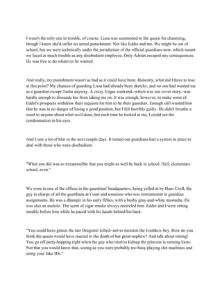 I wasn't the only one in trouble, of course. Lissa was summoned to the queen for chastising,
though I knew she'd suffer no actual punishment. Not like Eddie and me. We might be out of
school, but we were technically under the jurisdiction of the official guardians now, which meant
we faced as much trouble as any disobedient employee. Only Adrian escaped any consequences.
He was free to do whatever he wanted.



And really, my punishment wasn't as bad as it could have been. Honestly, what did I have to lose
at this point? My chances of guarding Lissa had already been sketchy, and no one had wanted me
as a guardian except Tasha anyway. A crazy Vegas weekend--which was our cover story--was
hardly enough to dissuade her from taking me on. It was enough, however, to make some of
Eddie's prospects withdraw their requests for him to be their guardian. Enough still wanted him
that he was in no danger of losing a good position, but I felt horribly guilty. He didn't breathe a
word to anyone about what we'd done, but each time he looked at me, I could see the
condemnation in his eyes.



And I saw a lot of him in the next couple days. It turned out guardians had a system in place to
deal with those who were disobedient.



"What you did was so irresponsible that you might as well be back in school. Hell, elementary
school, even."



We were in one of the offices in the guardians' headquarters, being yelled at by Hans Croft, the
guy in charge of all the guardians at Court and someone who was instrumental in guardian
assignments. He was a dhampir in his early fifties, with a bushy gray-and-white mustache. He
was also an asshole. The scent of cigar smoke always encircled him. Eddie and I were sitting
meekly before him while he paced with his hands behind his back.



"You could have gotten the last Dragomir killed--not to mention the Ivashkov boy. How do you
think the queen would have reacted to the death of her great-nephew? And talk about timing!
You go off party-hopping right when the guy who tried to kidnap the princess is running loose.
Not that you would know that, seeing as you were probably too busy playing slot machines and
using your fake IDs."
 