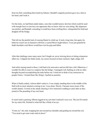 from my belt--something that tested my balance. Randall's ungainly position gave me a shot at
his heart, and I took it.



For the trials, we had blunt-ended stakes, ones that wouldn't pierce skin but which could be used
with enough force to convince our opponents that we knew what we were doing. My alignment
was perfect, and Randall, conceding it would have been a killing blow, relinquished his hold and
dropped off the bridge.



That left me the painful task of coaxing Daniel to climb up. It took a long time, but again, his
behavior wasn't out of character with how a scared Moroi might behave. I was just grateful he
hadn't decided a real Moroi would have lost his grip and fallen.




After that challenge came many more, but I fought on, never slowing down or letting exhaustion
affect me. I slipped into battle mode, my senses focused on basic instincts: fight, dodge, kill.



And while staying tuned to those, I still had to be innovative and not fall into a lull. Otherwise, I
wouldn't be able to react to a surprise like the bridge. I managed it all, battling on with no other
thoughts beyond accomplishing the tasks before me. I tried not to think of my instructors as
people I knew. I treated them like Strigoi. I pulled no punches.



When it finally ended, I almost didn't realize it. I was simply standing there in the middle of the
field with no more attackers coming at me. I was alone. Slowly, I became more aware of the
world's details. Crowds in the stands cheering.A few instructors nodding to each other as they
joined in.The pounding of my own heart.



It wasn't until a grinning Alberta tugged at my arm that I realized it was over. The test I'd waited
for my entire life, finished in what felt like a blink of an eye.



"Come on," she said, wrapping her arm around my shoulder and guiding me toward the exit.
"You need to get some water and sit down."
 