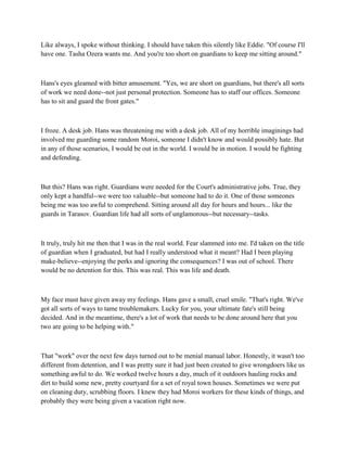Like always, I spoke without thinking. I should have taken this silently like Eddie. "Of course I'll
have one. Tasha Ozera wants me. And you're too short on guardians to keep me sitting around."



Hans's eyes gleamed with bitter amusement. "Yes, we are short on guardians, but there's all sorts
of work we need done--not just personal protection. Someone has to staff our offices. Someone
has to sit and guard the front gates."



I froze. A desk job. Hans was threatening me with a desk job. All of my horrible imaginings had
involved me guarding some random Moroi, someone I didn't know and would possibly hate. But
in any of those scenarios, I would be out in the world. I would be in motion. I would be fighting
and defending.



But this? Hans was right. Guardians were needed for the Court's administrative jobs. True, they
only kept a handful--we were too valuable--but someone had to do it. One of those someones
being me was too awful to comprehend. Sitting around all day for hours and hours... like the
guards in Tarasov. Guardian life had all sorts of unglamorous--but necessary--tasks.



It truly, truly hit me then that I was in the real world. Fear slammed into me. I'd taken on the title
of guardian when I graduated, but had I really understood what it meant? Had I been playing
make-believe--enjoying the perks and ignoring the consequences? I was out of school. There
would be no detention for this. This was real. This was life and death.



My face must have given away my feelings. Hans gave a small, cruel smile. "That's right. We've
got all sorts of ways to tame troublemakers. Lucky for you, your ultimate fate's still being
decided. And in the meantime, there's a lot of work that needs to be done around here that you
two are going to be helping with."



That "work" over the next few days turned out to be menial manual labor. Honestly, it wasn't too
different from detention, and I was pretty sure it had just been created to give wrongdoers like us
something awful to do. We worked twelve hours a day, much of it outdoors hauling rocks and
dirt to build some new, pretty courtyard for a set of royal town houses. Sometimes we were put
on cleaning duty, scrubbing floors. I knew they had Moroi workers for these kinds of things, and
probably they were being given a vacation right now.
 