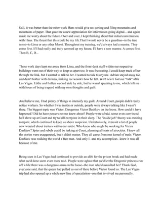 Still, it was better than the other work Hans would give us: sorting and filing mountains and
mountains of paper. That gave me a new appreciation for information going digital... and again
made me worry about the future. Over and over, I kept thinking about that initial conversation
with Hans. The threat that this could be my life.That I would never be a guardian--in the true
sense--to Lissa or any other Moroi. Throughout my training, we'd always had a mantra: They
come first. If I had really and truly screwed up my future, I'd have a new mantra: A comes first.
Then B, C, D...



Those work days kept me away from Lissa, and the front-desk staff within our respective
buildings went out of their way to keep us apart too. It was frustrating. I could keep track of her
through the link, but I wanted to talk to her. I wanted to talk to anyone. Adrian stayed away too
and didn't bother with dreams, making me wonder how he felt. We'd never had our "talk" after
Las Vegas. Eddie and I often worked side by side, but he wasn't speaking to me, which left me
with hours of being trapped with my own thoughts and guilt.



And believe me, I had plenty of things to intensify my guilt. Around Court, people didn't really
notice workers. So whether I was inside or outside, people were always talking like I wasn't
there. The biggest topic was Victor. Dangerous Victor Dashkov on the loose. How could it have
happened? Did he have powers no one knew about? People were afraid, some even convinced
he'd show up at Court and try to kill everyone in their sleep. The "inside job" theory was running
rampant, which continued to keep us above suspicion. Unfortunately, it meant a lot of people
now worried about traitors within our midst. Who knew who might be working for Victor
Dashkov? Spies and rebels could be lurking at Court, planning all sorts of atrocities. I knew all
the stories were exaggerated, but it didn't matter. They all came from one kernel of truth: Victor
Dashkov was walking the world a free man. And only I--and my accomplices--knew it was all
because of me.



Being seen in Las Vegas had continued to provide an alibi for the prison break and had made
what we'd done seem even more rash. People were aghast that we'd let the Dragomir princess run
off while there was a dangerous man on the loose--the man who'd assaulted her! Thank God,
everyone said, that the queen had pulled us out of there before Victor found us. The Las Vegas
trip had also opened up a whole new line of speculation--one that involved me personally.
 