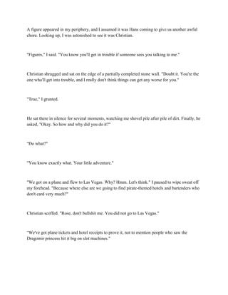 A figure appeared in my periphery, and I assumed it was Hans coming to give us another awful
chore. Looking up, I was astonished to see it was Christian.



"Figures," I said. "You know you'll get in trouble if someone sees you talking to me."



Christian shrugged and sat on the edge of a partially completed stone wall. "Doubt it. You're the
one who'll get into trouble, and I really don't think things can get any worse for you."



"True," I grunted.



He sat there in silence for several moments, watching me shovel pile after pile of dirt. Finally, he
asked, "Okay. So how and why did you do it?"



"Do what?"



"You know exactly what. Your little adventure."



"We got on a plane and flew to Las Vegas. Why? Hmm. Let's think." I paused to wipe sweat off
my forehead. "Because where else are we going to find pirate-themed hotels and bartenders who
don't card very much?"



Christian scoffed. "Rose, don't bullshit me. You did not go to Las Vegas."



"We've got plane tickets and hotel receipts to prove it, not to mention people who saw the
Dragomir princess hit it big on slot machines."
 