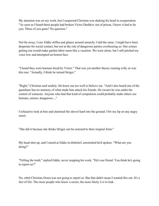 My attention was on my work, but I suspected Christian was shaking his head in exasperation.
"As soon as I heard three people had broken Victor Dashkov out of prison, I knew it had to be
you. Three of you gone? No question."



Not far away, I saw Eddie stiffen and glance around uneasily. I did the same. I might have been
desperate for social contact, but not at the risk of dangerous parties overhearing us. Our crimes
getting out would make garden labor seem like a vacation. We were alone, but I still pitched my
voice low and attempted an honest face.



"I heard they were humans hired by Victor." That was yet another theory running wild, as was
this one: "Actually, I think he turned Strigoi."



"Right," Christian said snidely. He knew me too well to believe me. "And I also heard one of the
guardians has no memory of what made him attack his friends. He swears he was under the
control of someone. Anyone who had that kind of compulsion could probably make others see
humans, mimes, kangaroos...."



I refused to look at him and slammed the shovel hard into the ground. I bit my lip on any angry
retort.



"She did it because she thinks Strigoi can be restored to their original form."



My head shot up, and I stared at Eddie in disbelief, astonished he'd spoken. "What are you
doing?"



"Telling the truth," replied Eddie, never stopping his work. "He's our friend. You think he's going
to report us?"



No, rebel Christian Ozera was not going to report us. But that didn't mean I wanted this out. It's a
fact of life: The more people who know a secret, the more likely it is to leak.
 