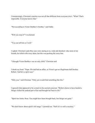 Unsurprisingly, Christian's reaction was not all that different from everyone else's. "What? That's
impossible. Everyone knows that."



"Not according to Victor Dashkov's brother," said Eddie.



"Will you stop it?" I exclaimed.



"You can tell him or I will."



I sighed. Christian's pale blue eyes were staring at us, wide and shocked. Like most of my
friends, he rolled with crazy ideas, but this was pushing the crazy line.



"I thought Victor Dashkov was an only child," Christian said.



I shook my head. "Nope. His dad had an affair, so Victor's got an illegitimate half-brother.
Robert. And he's a spirit user."



"Only you," said Christian. "Only you would find something like this."



I ignored what appeared to be a return to his normal cynicism. "Robert claims to have healed a
Strigoi--killed the undead part of her and brought her back to life."



"Spirit has limits, Rose. You might have been brought back, but Strigoi are gone."



"We don't know about spirit's full range," I pointed out. "Half of it is still a mystery."
 
