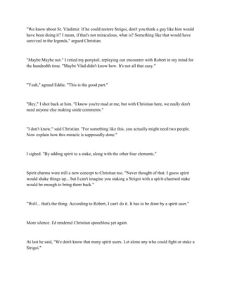 "We know about St. Vladimir. If he could restore Strigoi, don't you think a guy like him would
have been doing it? I mean, if that's not miraculous, what is? Something like that would have
survived in the legends," argued Christian.



"Maybe.Maybe not." I retied my ponytail, replaying our encounter with Robert in my mind for
the hundredth time. "Maybe Vlad didn't know how. It's not all that easy."



"Yeah," agreed Eddie. "This is the good part."



"Hey," I shot back at him. "I know you're mad at me, but with Christian here, we really don't
need anyone else making snide comments."



"I don't know," said Christian. "For something like this, you actually might need two people.
Now explain how this miracle is supposedly done."



I sighed. "By adding spirit to a stake, along with the other four elements."



Spirit charms were still a new concept to Christian too. "Never thought of that. I guess spirit
would shake things up... but I can't imagine you staking a Strigoi with a spirit-charmed stake
would be enough to bring them back."



"Well... that's the thing. According to Robert, I can't do it. It has to be done by a spirit user."



More silence. I'd rendered Christian speechless yet again.



At last he said, "We don't know that many spirit users. Let alone any who could fight or stake a
Strigoi."
 