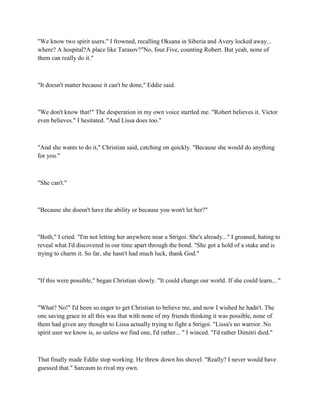 "We know two spirit users." I frowned, recalling Oksana in Siberia and Avery locked away...
where? A hospital?A place like Tarasov?"No, four.Five, counting Robert. But yeah, none of
them can really do it."



"It doesn't matter because it can't be done," Eddie said.



"We don't know that!" The desperation in my own voice startled me. "Robert believes it. Victor
even believes." I hesitated. "And Lissa does too."



"And she wants to do it," Christian said, catching on quickly. "Because she would do anything
for you."



"She can't."



"Because she doesn't have the ability or because you won't let her?"



"Both," I cried. "I'm not letting her anywhere near a Strigoi. She's already..." I groaned, hating to
reveal what I'd discovered in our time apart through the bond. "She got a hold of a stake and is
trying to charm it. So far, she hasn't had much luck, thank God."



"If this were possible," began Christian slowly. "It could change our world. If she could learn... "



"What? No!" I'd been so eager to get Christian to believe me, and now I wished he hadn't. The
one saving grace in all this was that with none of my friends thinking it was possible, none of
them had given any thought to Lissa actually trying to fight a Strigoi. "Lissa's no warrior. No
spirit user we know is, so unless we find one, I'd rather... " I winced. "I'd rather Dimitri died."



That finally made Eddie stop working. He threw down his shovel. "Really? I never would have
guessed that." Sarcasm to rival my own.
 