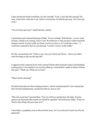 I spun around and strode toward him, my fists clenched. "Look, I can't take this anymore! I'm
sorry. I don't know what else to say. I know I screwed up. I let Dimitri get away. I let Victor get
away."



"You let Victor get away?" asked Christian, startled.



I ignored him and continued shouting at Eddie. "It was a mistake. With Dimitri... it was a weak
moment. I failed in my training. I know I did. We both know it. But you know I didn't intend the
damage I caused. If you're really my friend, you have to know it. If I could take it back..." I
swallowed, surprised to feel my eyes burning. "I would. I swear I would, Eddie."



His face was perfectly still. "I believe you. I am your friend, and I know... I know you didn't
mean for things to turn out like they did."



I sagged in relief, surprised at how truly worried I'd been about losing his respect and friendship.
Looking down, I was startled to see my fists balled up. I relaxed them, unable to believe I'd been
that upset. "Thank you. Thank you so much."



"What's all this shouting?"



We both turned and saw Hans heading toward us. And he looked pissed off. I also noticed then
that Christian had practically vanished into thin air. Just as well.



"This isn't social time!" growled Hans. "You two still have another hour left today. If you're
going to get distracted, then maybe you should be separated." He beckoned to Eddie. "Come on.
There's some filing with your name on it."



I shot Eddie a sympathetic look as Hans led him away. Yet I was relieved it wasn't me off to do
paperwork.
 