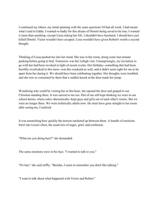 I continued my labors, my mind spinning with the same questions I'd had all week. I had meant
what I said to Eddie. I wanted so badly for this dream of Dimitri being saved to be true. I wanted
it more than anything--except Lissa risking her life. I shouldn't have hesitated. I should have just
killed Dimitri. Victor wouldn't have escaped. Lissa wouldn't have given Robert's words a second
thought.



Thinking of Lissa pushed me into her mind. She was in her room, doing some last-minute
packing before going to bed. Tomorrow was her Lehigh visit. Unsurprisingly, my invitation to
go with her had been revoked in light of recent events. Her birthday--something that had been
horribly overlooked in this mess--was this weekend as well, and it didn't seem right for me to be
apart from her during it. We should have been celebrating together. Her thoughts were troubled,
and she was so consumed by them that a sudden knock at the door made her jump.



Wondering who could be visiting her at this hour, she opened the door and gasped to see
Christian standing there. It was surreal to me too. Part of me still kept thinking we were in our
school dorms, where rules--theoretically--kept guys and girls out of each other's rooms. But we
were no longer there. We were technically adults now. He must have gone straight to her room
after seeing me, I realized.



It was astonishing how quickly the tension ratcheted up between them. A bundle of emotions
burst into Lissa's chest, the usual mix of anger, grief, and confusion.



"What are you doing here?" she demanded.



The same emotions were in his face. "I wanted to talk to you."



"It's late," she said stiffly. "Besides, I seem to remember you don't like talking."



"I want to talk about what happened with Victor and Robert."
 