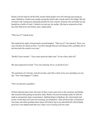 Dazed, I let her lead me off the field, around which people were still cheering and crying my
name. Behind us, I heard some people saying they had to take a break and fix the bridge. She led
me back to the waiting area and gently pushed me onto a bench. Someone else sat beside me and
handed me a bottle of water. I looked over and saw my mother. She had an expression on her
face that I had never seen before: pure, radiant pride.



"That was it?" I asked at last.



She surprised me again with genuinely amused laughter. "That was it?" she repeated. "Rose, you
were out there for almost an hour. You blew through that test with flying colors--probably one of
the best trials this school's ever seen."



"Really? It just seemed..." Easy wasn't quite the right word. "It was a haze, that's all."



My mom squeezed my hand. "You were amazing. I'm so, so proud of you."



The realization of it all truly, truly hit me then, and I felt a smile of my own spreading over my
lips. "Now what happens?" I asked.



"Now you become a guardian."



I'd been tattooed many times, but none of those events came close to the ceremony and fanfare
that occurred while getting my promise mark. Before, I'd received molnija marks for kills I'd
made in unexpected, tragic circumstances: fighting Strigoi in Spokane, the school attack and
rescue--events that were cause for mourning, not celebration. After all those kills, we'd kind of
lost count, and while guardian tattoo artists still tried to log every individual kill, they'd finally
given me a star-shaped mark that was a fancy way of saying we'd lost count.
 