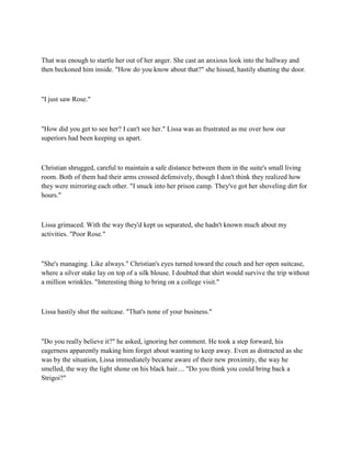 That was enough to startle her out of her anger. She cast an anxious look into the hallway and
then beckoned him inside. "How do you know about that?" she hissed, hastily shutting the door.



"I just saw Rose."



"How did you get to see her? I can't see her." Lissa was as frustrated as me over how our
superiors had been keeping us apart.



Christian shrugged, careful to maintain a safe distance between them in the suite's small living
room. Both of them had their arms crossed defensively, though I don't think they realized how
they were mirroring each other. "I snuck into her prison camp. They've got her shoveling dirt for
hours."



Lissa grimaced. With the way they'd kept us separated, she hadn't known much about my
activities. "Poor Rose."



"She's managing. Like always." Christian's eyes turned toward the couch and her open suitcase,
where a silver stake lay on top of a silk blouse. I doubted that shirt would survive the trip without
a million wrinkles. "Interesting thing to bring on a college visit."



Lissa hastily shut the suitcase. "That's none of your business."



"Do you really believe it?" he asked, ignoring her comment. He took a step forward, his
eagerness apparently making him forget about wanting to keep away. Even as distracted as she
was by the situation, Lissa immediately became aware of their new proximity, the way he
smelled, the way the light shone on his black hair.... "Do you think you could bring back a
Strigoi?"
 