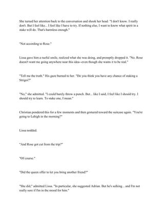 She turned her attention back to the conversation and shook her head. "I don't know. I really
don't. But I feel like... I feel like I have to try. If nothing else, I want to know what spirit in a
stake will do. That's harmless enough."



"Not according to Rose."



Lissa gave him a rueful smile, realized what she was doing, and promptly dropped it. "No. Rose
doesn't want me going anywhere near this idea--even though she wants it to be real."



"Tell me the truth." His gaze burned to her. "Do you think you have any chance of staking a
Strigoi?"



"No," she admitted. "I could barely throw a punch. But... like I said, I feel like I should try. I
should try to learn. To stake one, I mean."



Christian pondered this for a few moments and then gestured toward the suitcase again. "You're
going to Lehigh in the morning?"



Lissa nodded.



"And Rose got cut from the trip?"



"Of course."



"Did the queen offer to let you bring another friend?"



"She did," admitted Lissa. "In particular, she suggested Adrian. But he's sulking... and I'm not
really sure if I'm in the mood for him."
 