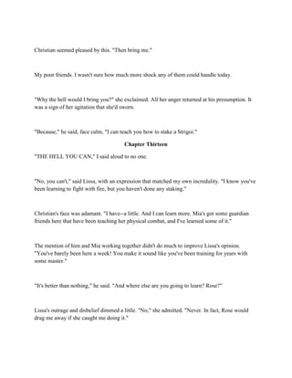Christian seemed pleased by this. "Then bring me."



My poor friends. I wasn't sure how much more shock any of them could handle today.



"Why the hell would I bring you?" she exclaimed. All her anger returned at his presumption. It
was a sign of her agitation that she'd sworn.



"Because," he said, face calm, "I can teach you how to stake a Strigoi."

                                       Chapter Thirteen

"THE HELL YOU CAN," I said aloud to no one.



"No, you can't," said Lissa, with an expression that matched my own incredulity. "I know you've
been learning to fight with fire, but you haven't done any staking."



Christian's face was adamant. "I have--a little. And I can learn more. Mia's got some guardian
friends here that have been teaching her physical combat, and I've learned some of it."



The mention of him and Mia working together didn't do much to improve Lissa's opinion.
"You've barely been here a week! You make it sound like you've been training for years with
some master."



"It's better than nothing," he said. "And where else are you going to learn? Rose?"



Lissa's outrage and disbelief dimmed a little. "No," she admitted. "Never. In fact, Rose would
drag me away if she caught me doing it."
 