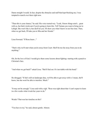 Damn straight I would. In fact, despite the obstacles and staff that kept blocking me, I was
tempted to march over there right now.



"Then this is your chance," he said. His voice turned wry. "Look, I know things aren't... great
with us, but that's irrelevant if you're going to learn this. Tell Tatiana you want to bring me to
Lehigh. She won't like it, but she'll let you. I'll show you what I know in our free time. Then,
when we get back, I'll take you to Mia and her friends."



Lissa frowned. "If Rose knew..."



"That's why we'll start when you're away from Court. She'll be too far away from you to do
anything."



Oh, for the love of God. I would give them some lessons about fighting--starting with a punch to
Christian's face.



"And when we get back?" asked Lissa. "She'll find out. It's inevitable with the bond."



He shrugged. "If she's still on landscape duty, we'll be able to get away with it. I mean, she'll
know, but she won't be able to interfere. Much."



"It may not be enough," Lissa said with a sigh. "Rose was right about that--I can't expect to learn
in a few weeks what it took her years to do."



Weeks? That was her timeline on this?



"You have to try," he said, almost gentle. Almost.
 