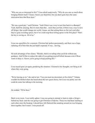 "Why are you so interested in this?" Lissa asked suspiciously. "Why do you care so much about
bringing Dimitri back? I mean, I know you liked him, but you don't quite have the same
motivation here that Rose does."



"He was a good guy," said Christian. "And if there was a way to turn him back to a dhampir?
Yeah, that'd be amazing. But it's more than that... more than just him. If there was a way to save
all Strigoi, that would change our world. I mean, not that setting them on fire isn't cool after
they've gone on killing sprees, but if we could stop those killing sprees in the first place? That's
the key to saving us. All of us."



Lissa was speechless for a moment. Christian had spoken passionately, and there was a hope
radiating off of him that she just hadn't expected. It was... moving.



He took advantage of her silence. "Besides, there's no telling what you'd do without any
guidance. And I'd like to reduce the odds of you getting yourself killed, because even if Rose
wants to deny it, I know you're going to keep pushing this."



Lissa stayed quiet yet again, pondering the situation. I listened to her thoughts, not liking at all
where they were going.



"We're leaving at six," she said at last. "Can you meet me downstairs at five thirty?" Tatiana
wouldn't be thrilled when she heard about the new guest choice, but Lissa was pretty sure she
could do some fast talking in the morning.



He nodded. "I'll be there."



Back in my room, I was totally aghast. Lissa was going to attempt to learn to stake a Strigoi--
behind my back--and she was going to get Christian to help her. Those two had been snarling at
each other since the breakup. I should have felt flattered that sneaking around me was bringing
them together, but I wasn't. I was pissed off.
 