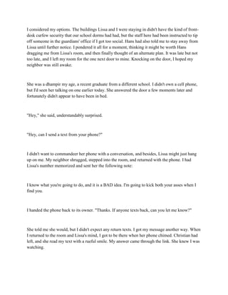 I considered my options. The buildings Lissa and I were staying in didn't have the kind of front-
desk curfew security that our school dorms had had, but the staff here had been instructed to tip
off someone in the guardians' office if I got too social. Hans had also told me to stay away from
Lissa until further notice. I pondered it all for a moment, thinking it might be worth Hans
dragging me from Lissa's room, and then finally thought of an alternate plan. It was late but not
too late, and I left my room for the one next door to mine. Knocking on the door, I hoped my
neighbor was still awake.



She was a dhampir my age, a recent graduate from a different school. I didn't own a cell phone,
but I'd seen her talking on one earlier today. She answered the door a few moments later and
fortunately didn't appear to have been in bed.



"Hey," she said, understandably surprised.



"Hey, can I send a text from your phone?"



I didn't want to commandeer her phone with a conversation, and besides, Lissa might just hang
up on me. My neighbor shrugged, stepped into the room, and returned with the phone. I had
Lissa's number memorized and sent her the following note:



I know what you're going to do, and it is a BAD idea. I'm going to kick both your asses when I
find you.



I handed the phone back to its owner. "Thanks. If anyone texts back, can you let me know?"



She told me she would, but I didn't expect any return texts. I got my message another way. When
I returned to the room and Lissa's mind, I got to be there when her phone chimed. Christian had
left, and she read my text with a rueful smile. My answer came through the link. She knew I was
watching.
 