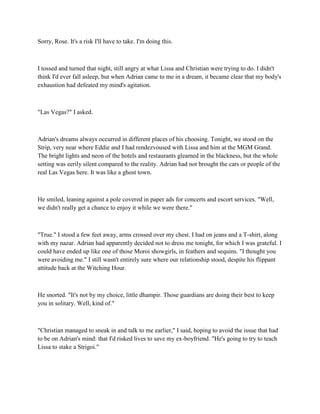 Sorry, Rose. It's a risk I'll have to take. I'm doing this.



I tossed and turned that night, still angry at what Lissa and Christian were trying to do. I didn't
think I'd ever fall asleep, but when Adrian came to me in a dream, it became clear that my body's
exhaustion had defeated my mind's agitation.



"Las Vegas?" I asked.



Adrian's dreams always occurred in different places of his choosing. Tonight, we stood on the
Strip, very near where Eddie and I had rendezvoused with Lissa and him at the MGM Grand.
The bright lights and neon of the hotels and restaurants gleamed in the blackness, but the whole
setting was eerily silent compared to the reality. Adrian had not brought the cars or people of the
real Las Vegas here. It was like a ghost town.



He smiled, leaning against a pole covered in paper ads for concerts and escort services. "Well,
we didn't really get a chance to enjoy it while we were there."



"True." I stood a few feet away, arms crossed over my chest. I had on jeans and a T-shirt, along
with my nazar. Adrian had apparently decided not to dress me tonight, for which I was grateful. I
could have ended up like one of those Moroi showgirls, in feathers and sequins. "I thought you
were avoiding me." I still wasn't entirely sure where our relationship stood, despite his flippant
attitude back at the Witching Hour.



He snorted. "It's not by my choice, little dhampir. Those guardians are doing their best to keep
you in solitary. Well, kind of."



"Christian managed to sneak in and talk to me earlier," I said, hoping to avoid the issue that had
to be on Adrian's mind: that I'd risked lives to save my ex-boyfriend. "He's going to try to teach
Lissa to stake a Strigoi."
 