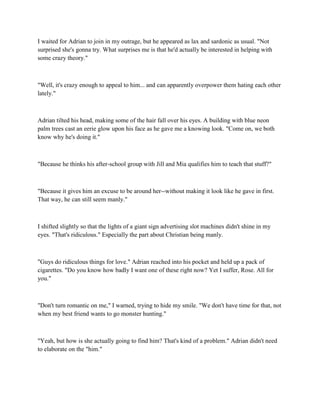 I waited for Adrian to join in my outrage, but he appeared as lax and sardonic as usual. "Not
surprised she's gonna try. What surprises me is that he'd actually be interested in helping with
some crazy theory."



"Well, it's crazy enough to appeal to him... and can apparently overpower them hating each other
lately."



Adrian tilted his head, making some of the hair fall over his eyes. A building with blue neon
palm trees cast an eerie glow upon his face as he gave me a knowing look. "Come on, we both
know why he's doing it."



"Because he thinks his after-school group with Jill and Mia qualifies him to teach that stuff?"



"Because it gives him an excuse to be around her--without making it look like he gave in first.
That way, he can still seem manly."



I shifted slightly so that the lights of a giant sign advertising slot machines didn't shine in my
eyes. "That's ridiculous." Especially the part about Christian being manly.



"Guys do ridiculous things for love." Adrian reached into his pocket and held up a pack of
cigarettes. "Do you know how badly I want one of these right now? Yet I suffer, Rose. All for
you."



"Don't turn romantic on me," I warned, trying to hide my smile. "We don't have time for that, not
when my best friend wants to go monster hunting."



"Yeah, but how is she actually going to find him? That's kind of a problem." Adrian didn't need
to elaborate on the "him."
 