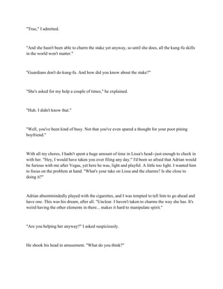 "True," I admitted.



"And she hasn't been able to charm the stake yet anyway, so until she does, all the kung-fu skills
in the world won't matter."



"Guardians don't do kung-fu. And how did you know about the stake?"



"She's asked for my help a couple of times," he explained.



"Huh. I didn't know that."



"Well, you've been kind of busy. Not that you've even spared a thought for your poor pining
boyfriend."



With all my chores, I hadn't spent a huge amount of time in Lissa's head--just enough to check in
with her. "Hey, I would have taken you over filing any day." I'd been so afraid that Adrian would
be furious with me after Vegas, yet here he was, light and playful. A little too light. I wanted him
to focus on the problem at hand. "What's your take on Lissa and the charms? Is she close to
doing it?"



Adrian absentmindedly played with the cigarettes, and I was tempted to tell him to go ahead and
have one. This was his dream, after all. "Unclear. I haven't taken to charms the way she has. It's
weird having the other elements in there... makes it hard to manipulate spirit."



"Are you helping her anyway?" I asked suspiciously.



He shook his head in amusement. "What do you think?"
 
